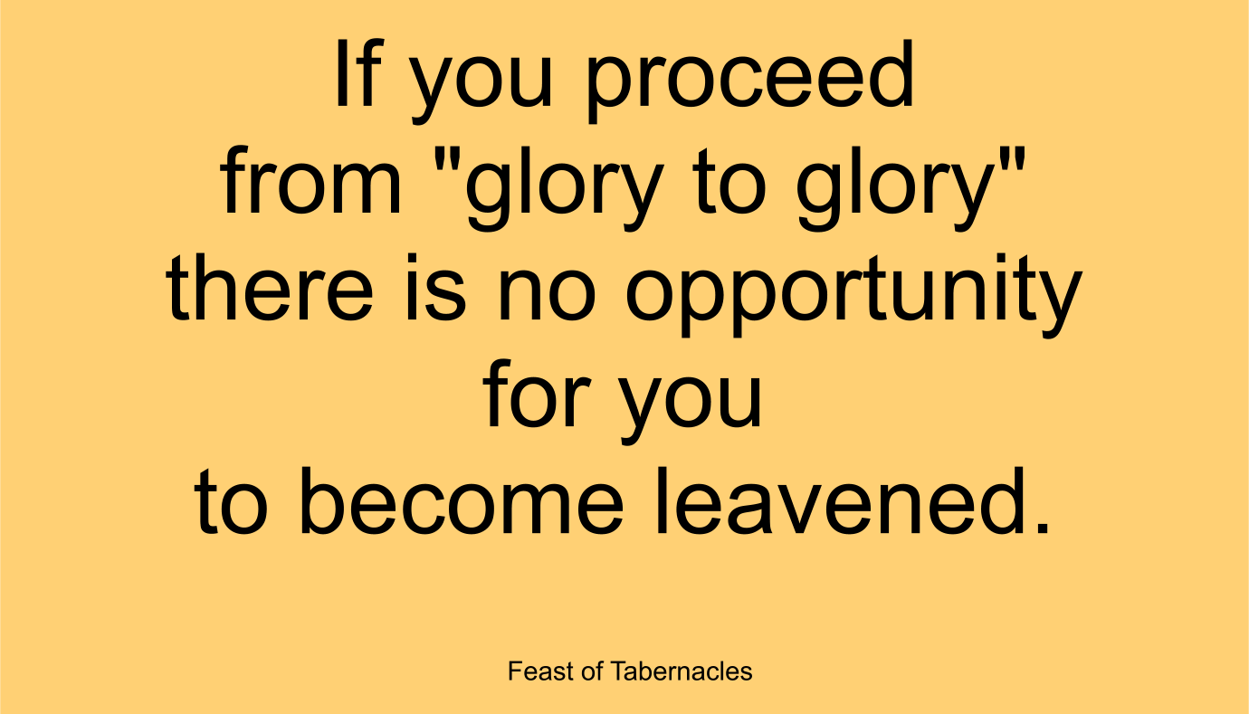 If you proceed from "glory to glory" there is no opportunity for you to become leavened. ~ “Feast of Tabernacles” 