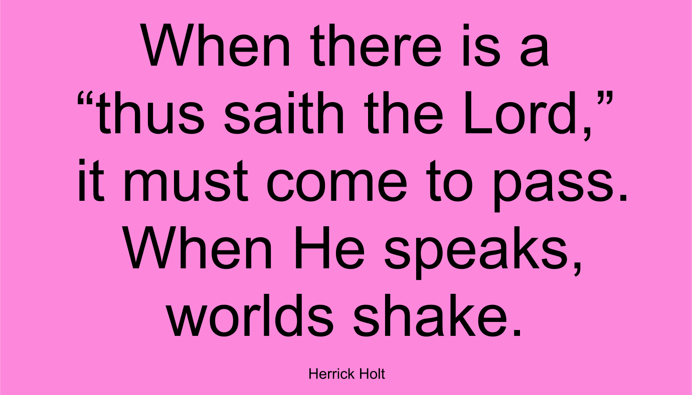 When there is a “thus saith the Lord,” it must come to pass. When He speaks, worlds shake. ~ Herrick Holt