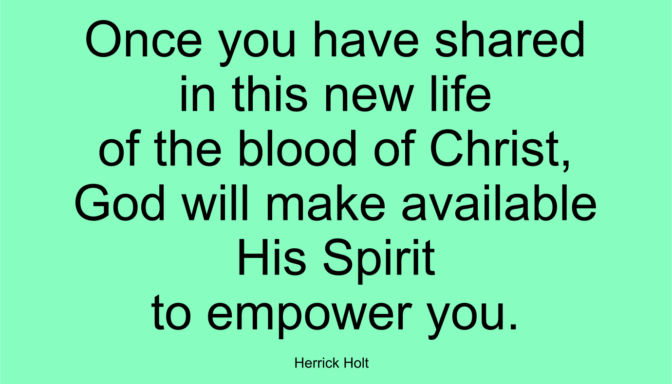 Once you have shared in this new life of the blood of Christ, God will make available His Spirit to empower you. ~ Herrick Holt