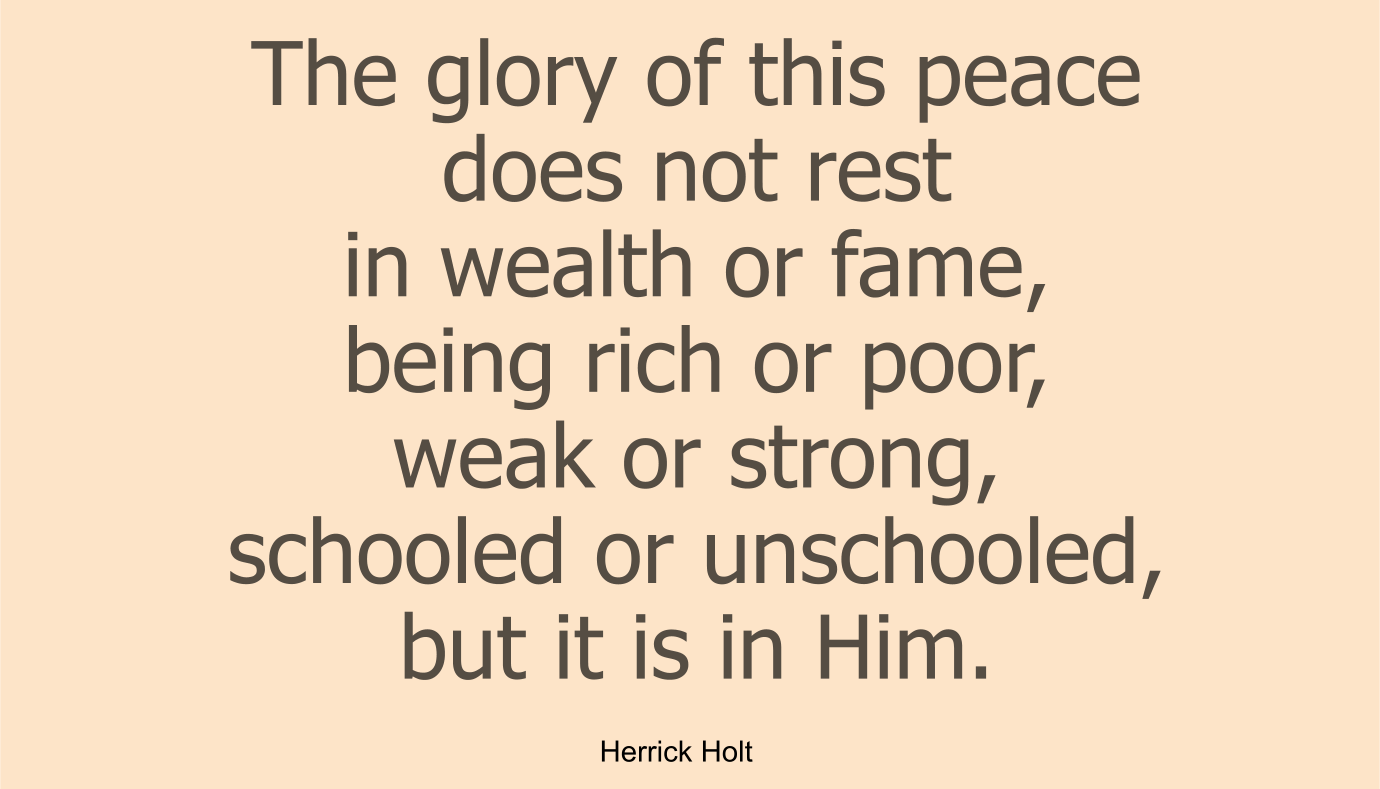 The glory of this peace does not rest in wealth or fame, being rich or poor, weak or strong, schooled or unschooled, but it is in Him.