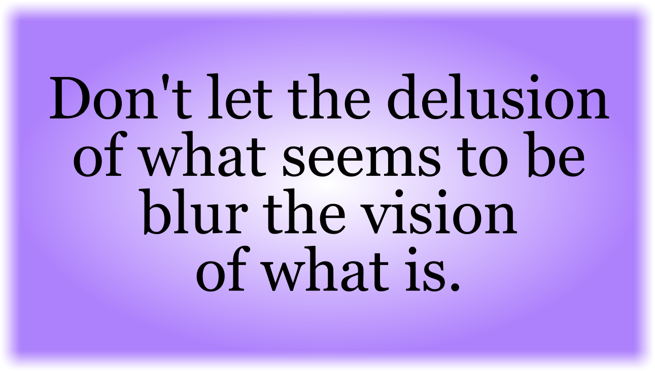Don't let the delusion of what seems to be 
blur the vision of what is. 

Listen to the Holy Spirit.
Neither listen to worldly systems,
Nor listen to voices of fear.
Listen to the Holy Spirit.