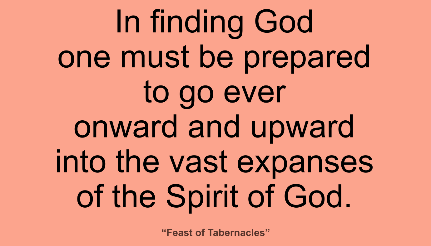 In finding God one must be prepared to go ever onward and upward into the vast expanses of the Spirit of God. ~ “Feast of Tabernacles” 