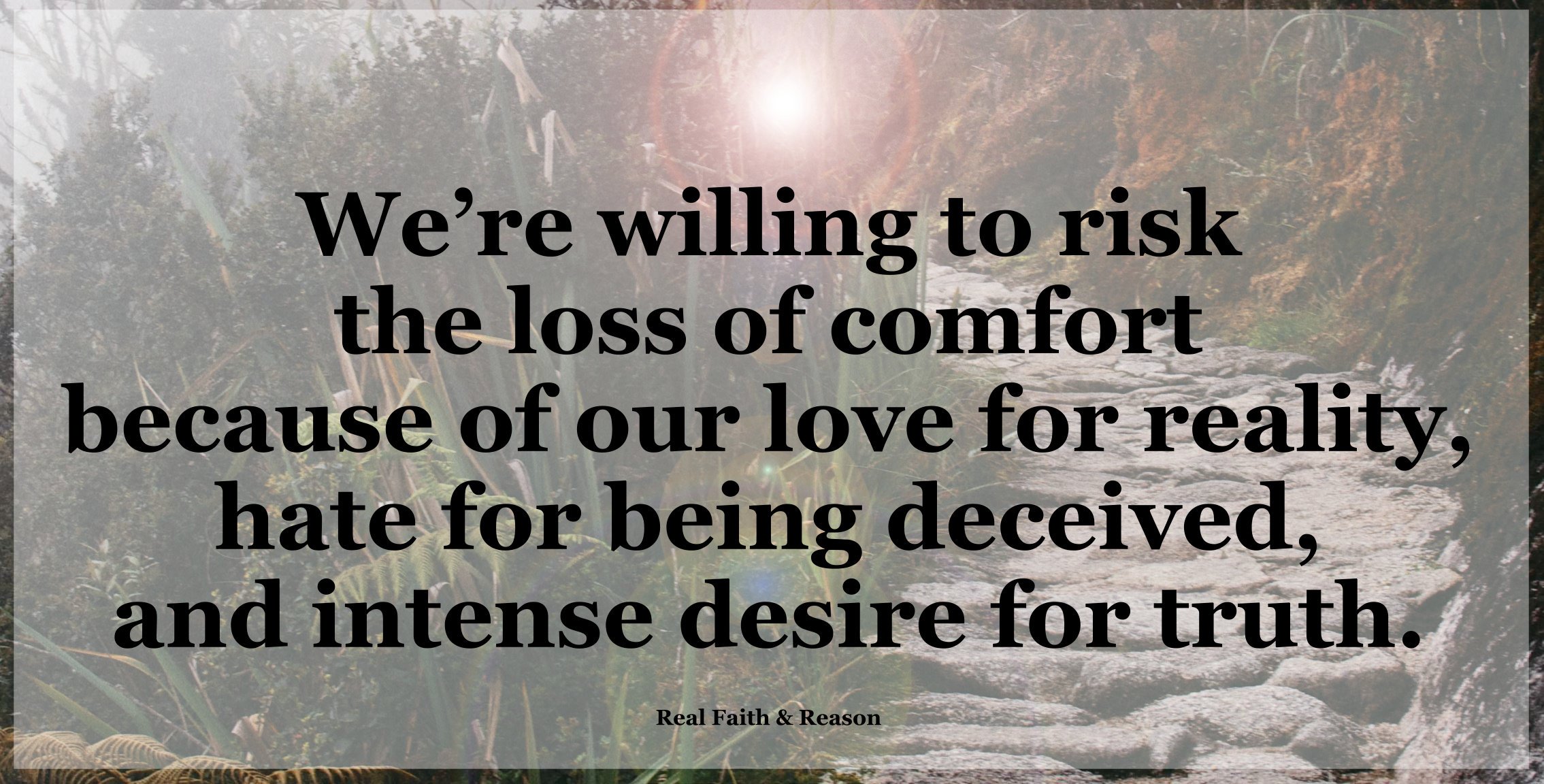 We’re willing to risk the loss of comfort because of our love for reality, hate for being deceived, and intense desire for truth.