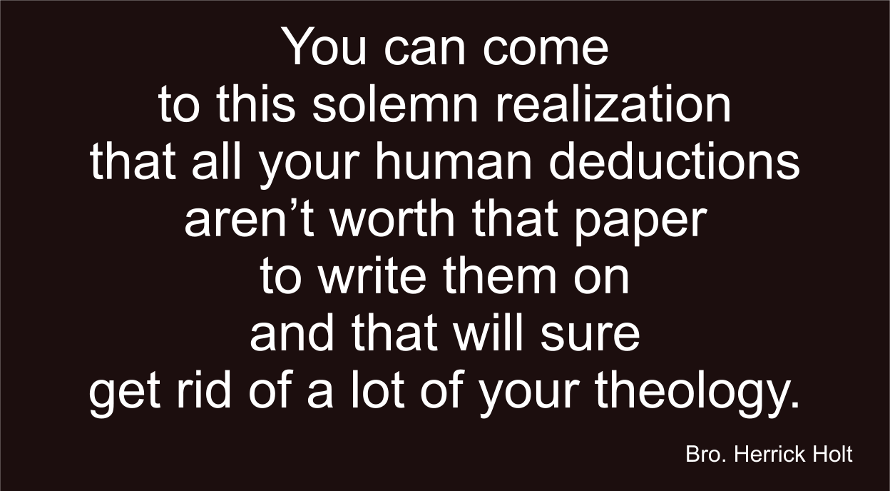 You can come to this solemn realization that all your human deductions aren’t worth that paper to write them on and that will sure get rid of a lot of theology.