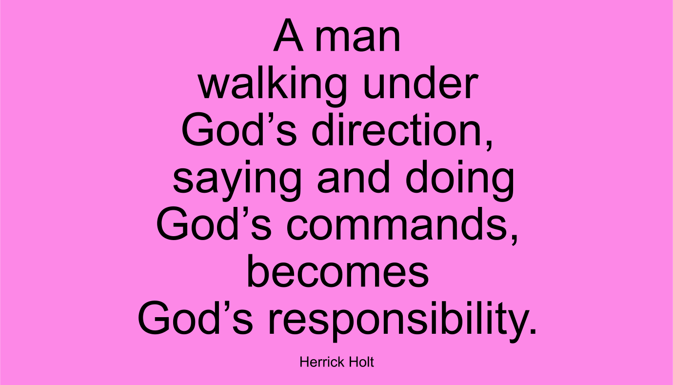 A man walking under God’s direction, saying and doing God’s commands, becomes God’s responsibility. ~ Herrick Holt