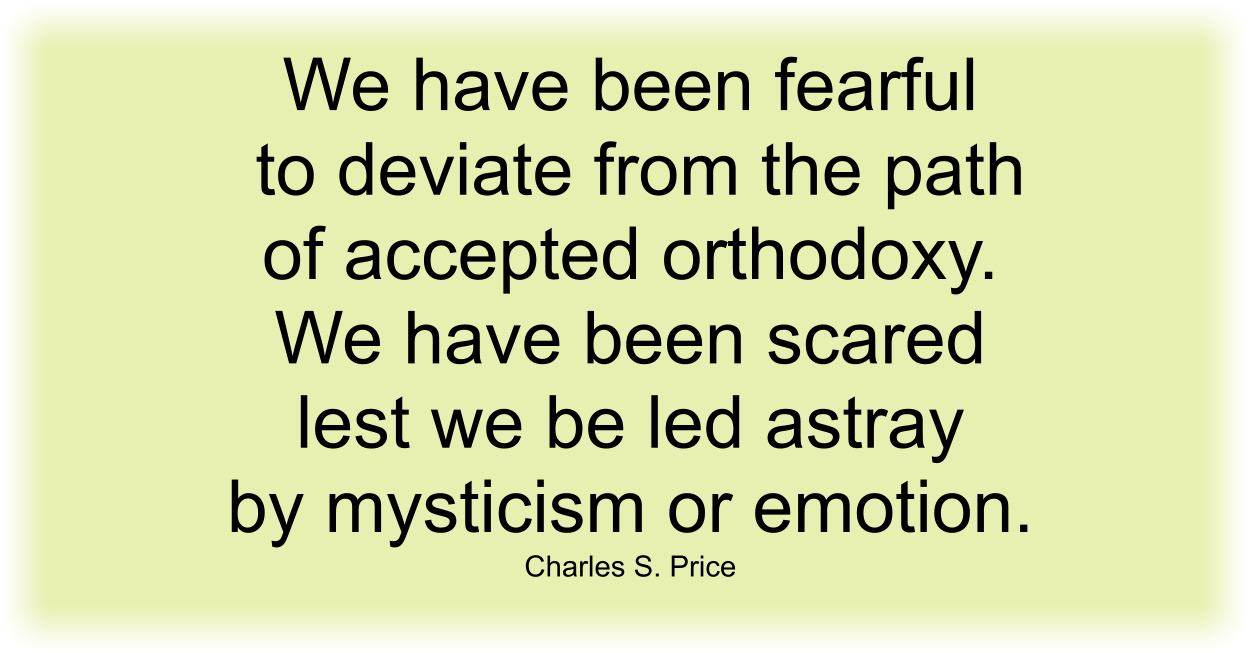 We have been fearful to deviate from the path of accepted orthodoxy. We have been scared lest we be led astray by mysticism or emotion. Charles S. Price