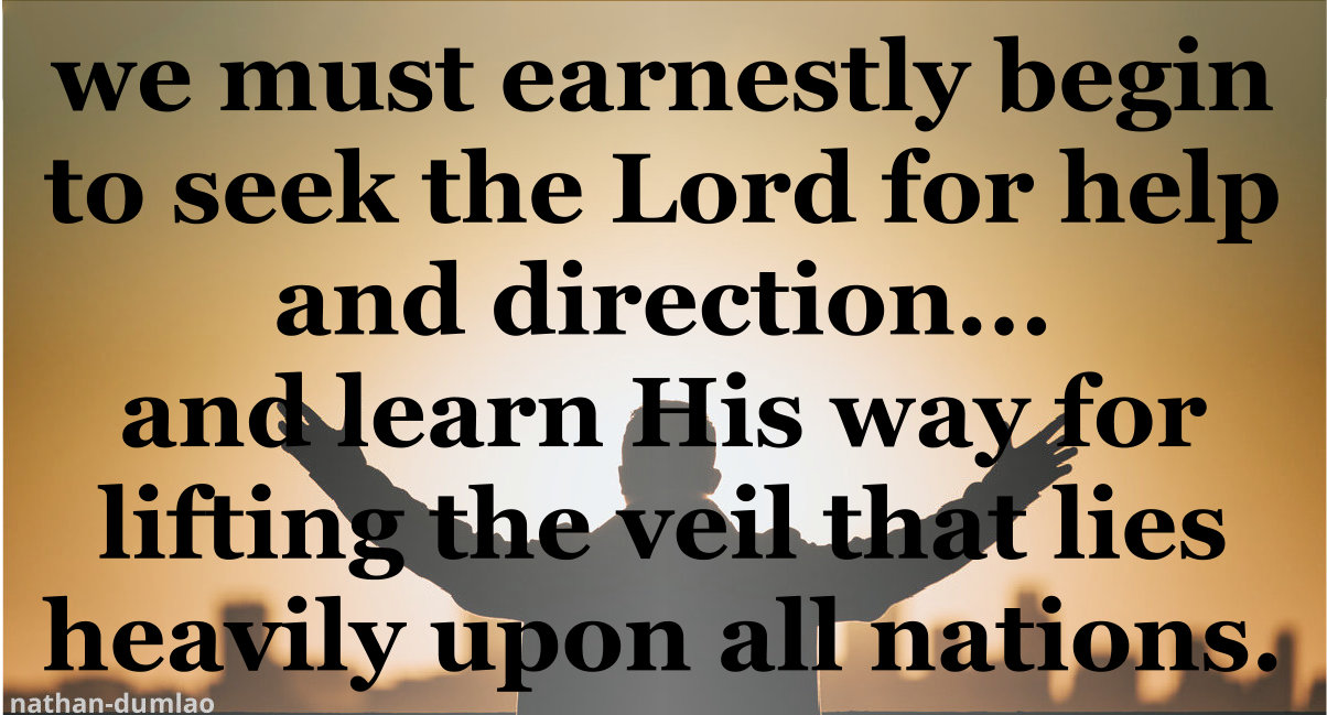 We must earnestly begin to seek the Lord for help and direction and learn His way for lifting the veil that lies heavily upon all nations.