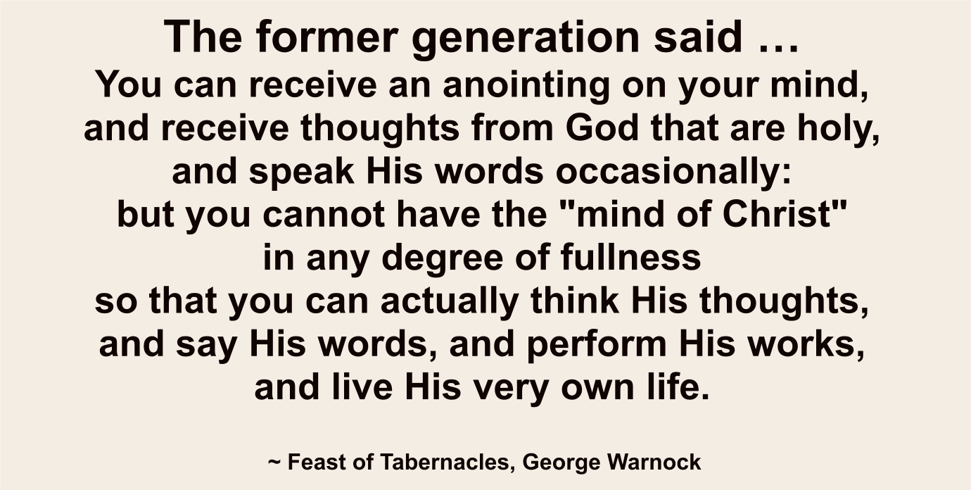 The former generation said you can receive an anointing on your mind and receive thoughts from God and speak His words occasionally, but you can’t have the mind of Christ to any degree of fullness so you think His thoughts, say His words, perform His works, and live His life.