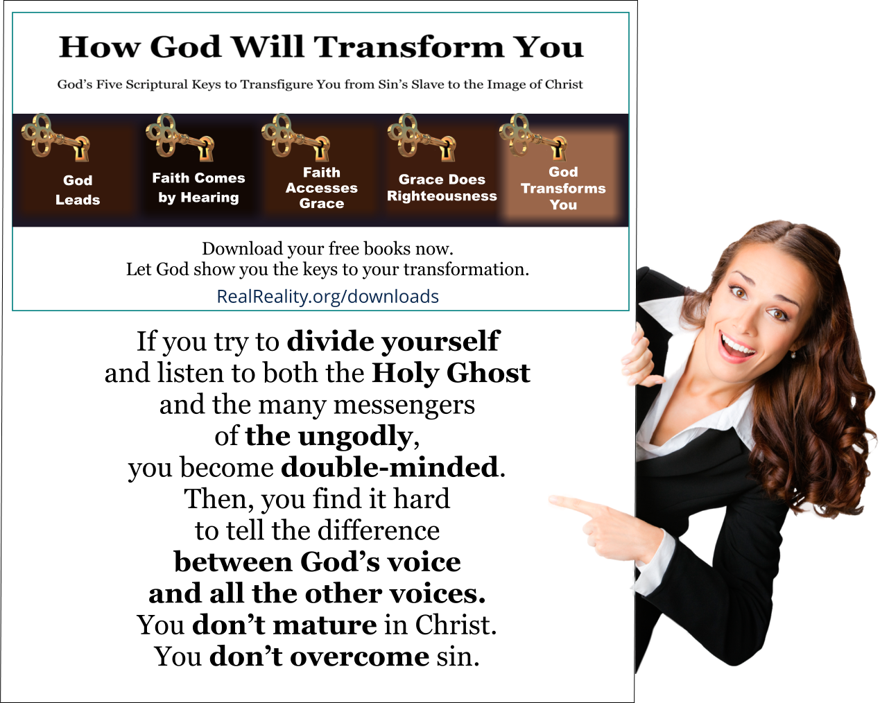 If you try to divide yourself and listen to both the Holy Ghost and the many messengers of the ungodly, you become double-minded. Then, you find it hard to tell the difference between God’s voice and all the other voices. You don’t mature in Christ. You don’t overcome sin. You become self-righteous and proud. 
(Quote from https://realreality.org/downloads/how-god-will-transform-you/)

