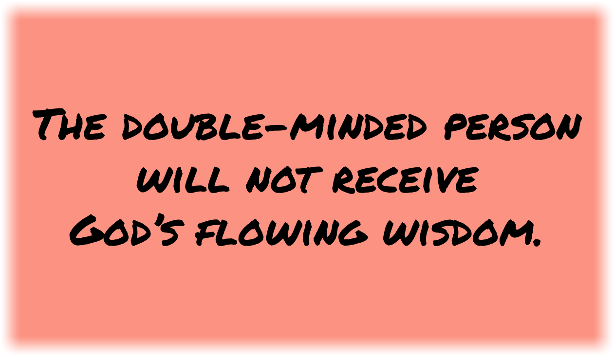 The double-minded person will not receive God’s flowing wisdom. Notice that faith comes by hearing and hearing by the Word of God. And faith has no doubts. Faith is absolute because Jesus Christ, Who is the Word of God, authors faith in you.You are not a storehouse of God’s wisdom. God’s wisdom is a flowing stream, a gushing fountain. Just open the floodgates in humility. Listen to His voice and yield yourself to His Spirit. 