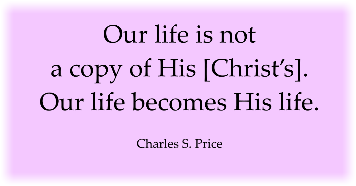 Our life is not a copy of His [Christ’s]. Our life becomes His life. Charles S. Price