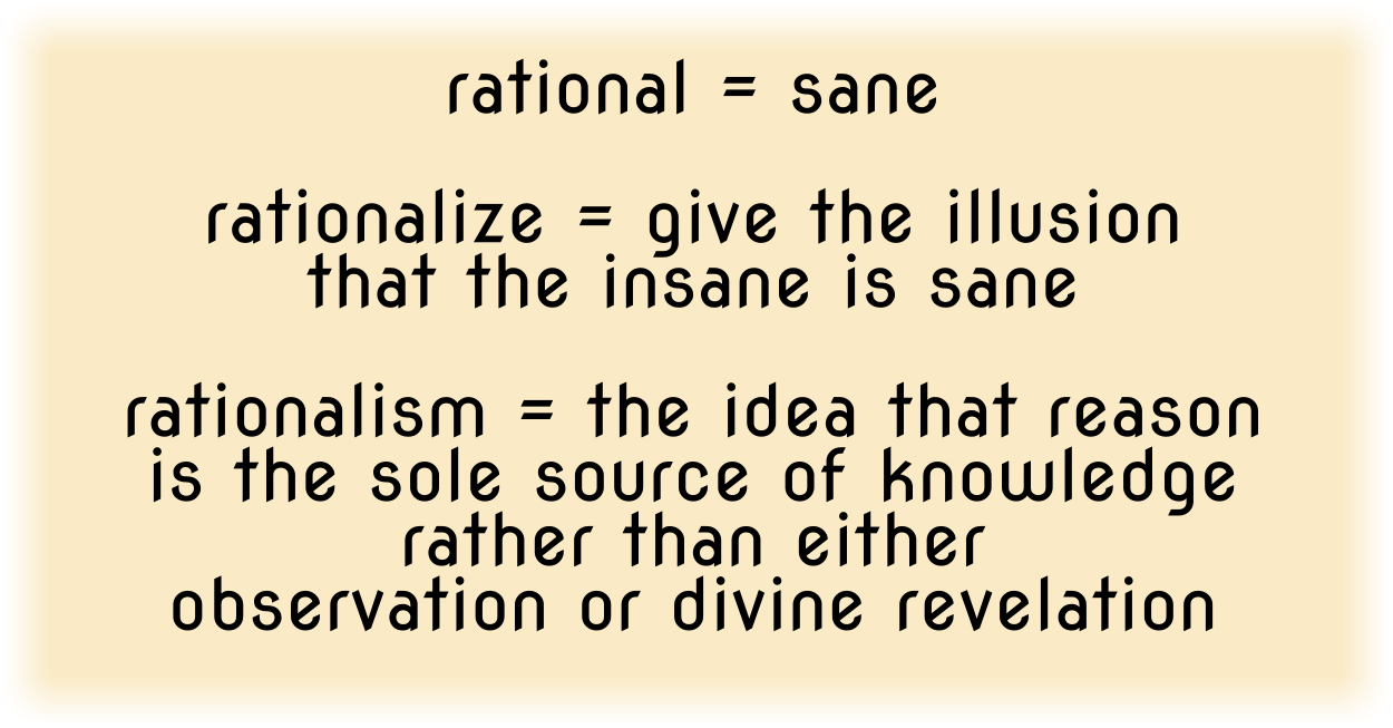 rational = sane
rationalize = give the illusion that the insane is sane
rationalism = the idea that reason is the sole source of knowledge rather than either observation or divine revelation
Some dictionaries say "rational" is that which is based on reason, but there are many types of reason. Rationalism is a type of reason, but it claims the human mind can self-generate truth from nothing. By divine revelation, we know the human mind is deceitful and desperately wicked beyond our ability to know just how wicked it is. And we also know that ALL wisdom, knowledge, and truth can ONLY be found in Christ.