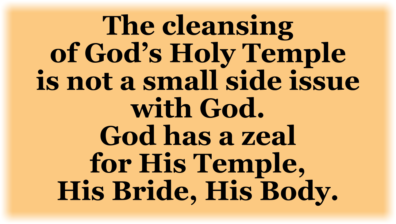 The cleansing of God’s Holy Temple is not a small side issue with God. God has a zeal for His Temple, His Bride, His Body.