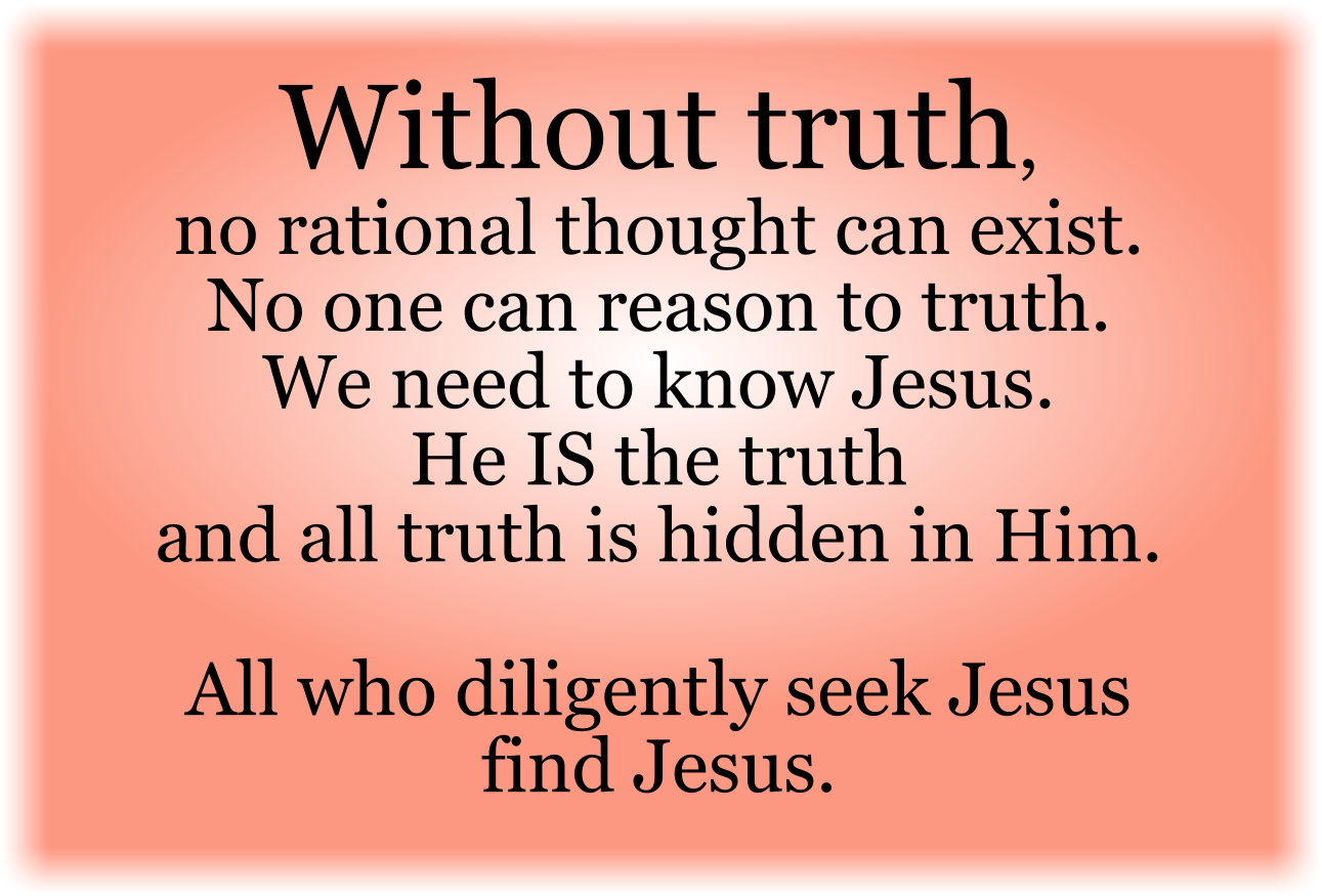 Without truth, no rational thought can exist. No one can reason to truth. We need to know Jesus. He IS the truth and all truth is hidden in Him. All who diligently seek Jesus find Jesus.