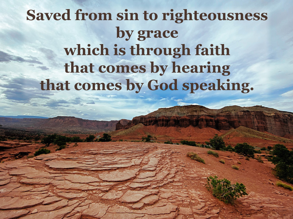 Saved from sin to righteousness by grace, which is through faith that comes by hearing that comes by God speaking.