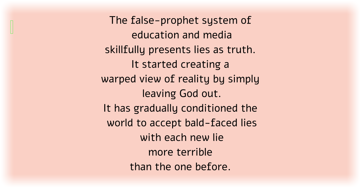 The false-prophet system of education and media skillfully presents lies as truth. It started creating a warped view of reality by simply leaving God out. It has gradually conditioned the world to accept bald-faced lies with each new lie more terrible than the one before. 