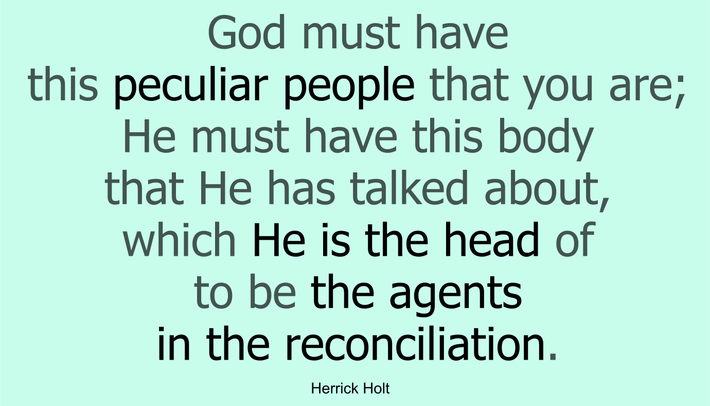 He (Christ) must have this peculiar people that you are; He must have this body that He has talked about, which He is the head of to be the agents in the reconciliation.