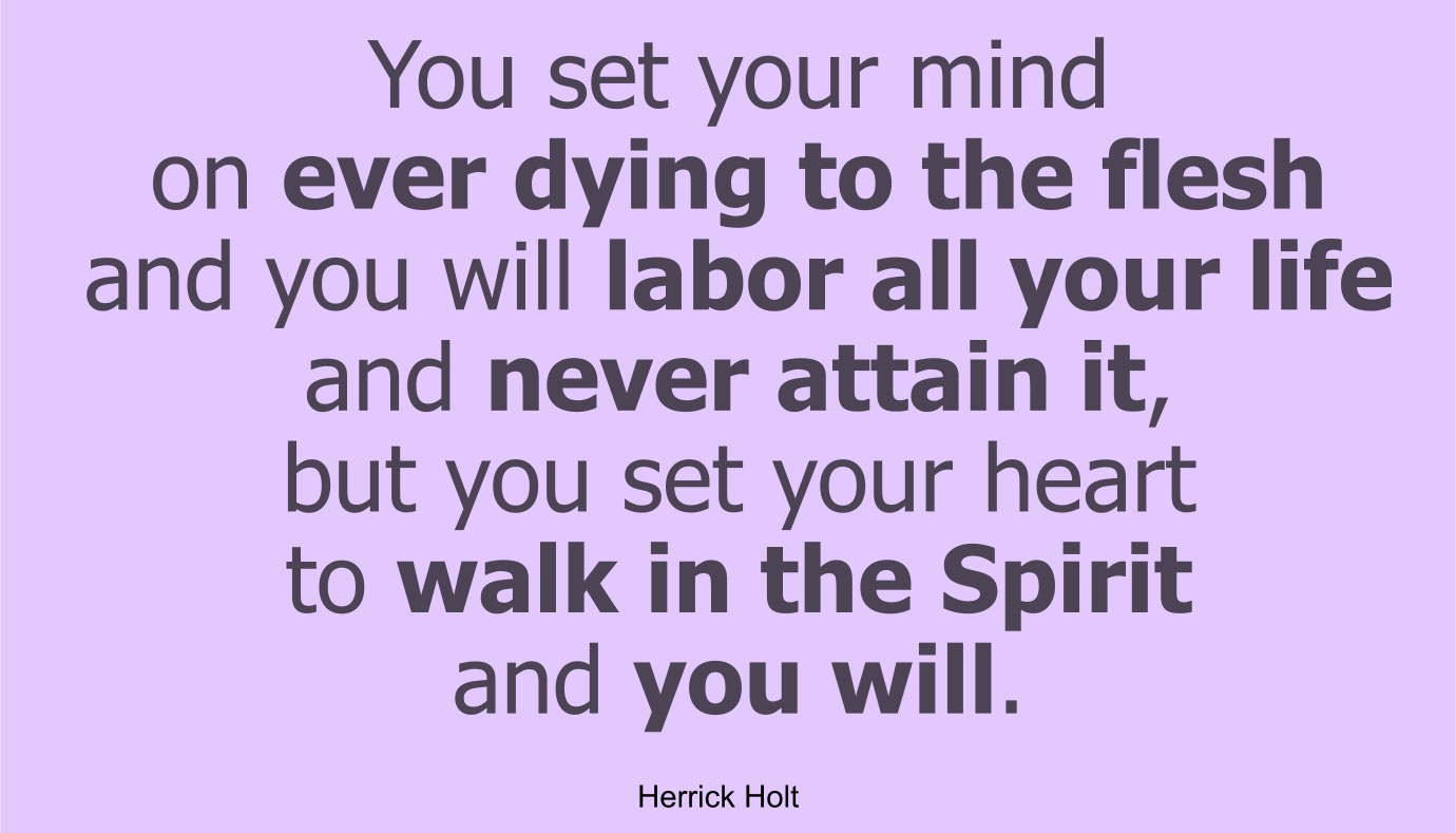 You set your mind on ever dying to the flesh and you will labor all your life and never attain it, but you set your heart to walk in the Spirit and you will.