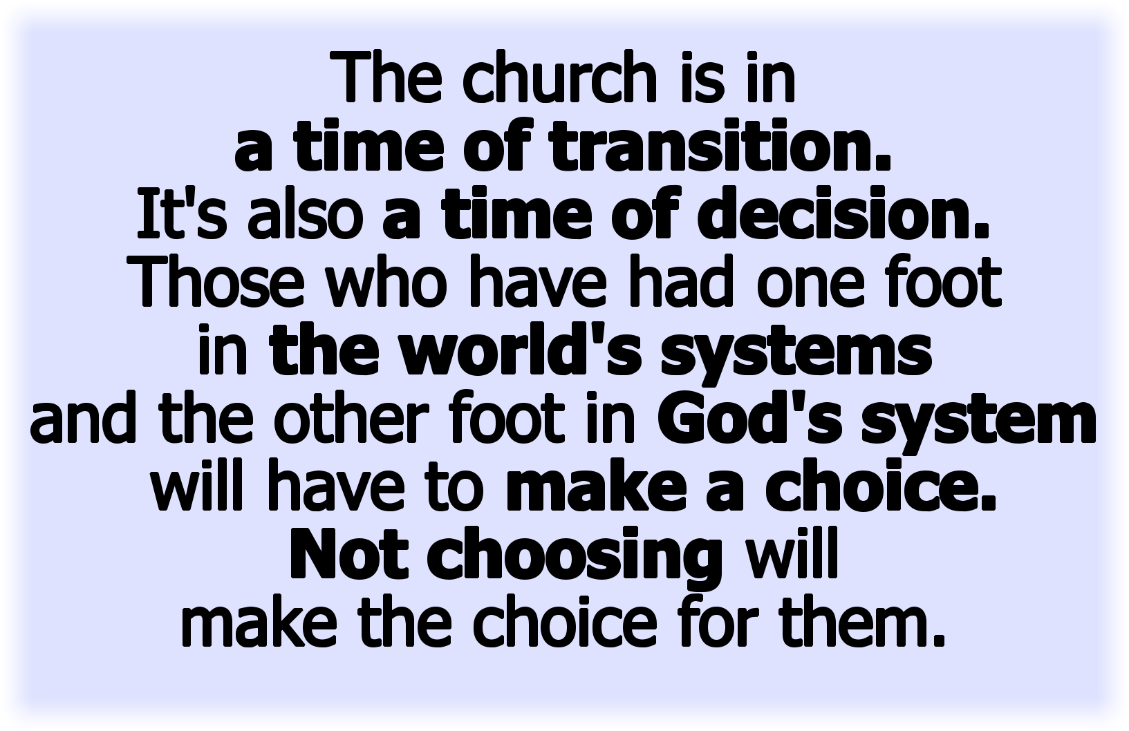The church is in a time of transition. It’s also a time of decision. Those with one foot in the world’s system and one foot in God’s system will have to make a choice.