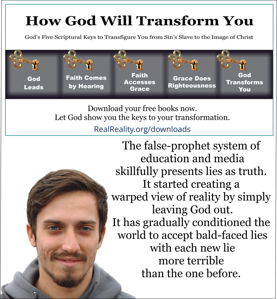 The false-prophet system of education and media skillfully presents lies as truth. It started creating a warped view of reality by simply leaving God out. It has gradually conditioned the world to accept bald-faced lies with each new lie more terrible than the one before. 
(Quote from https://realreality.org/downloads/how-god-will-transform-you/)
