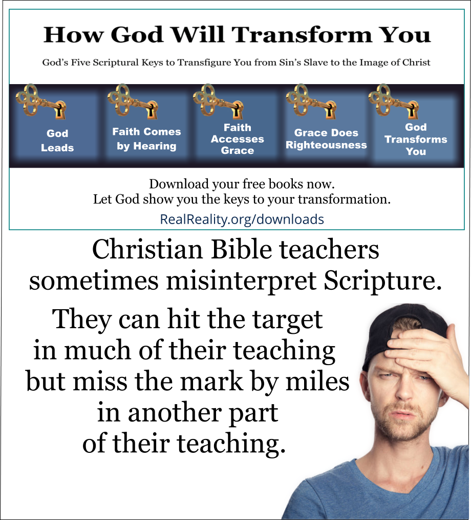 Christian Bible teachers sometimes misinterpret Scripture. They can hit the target in much of their teaching but miss the mark by miles in another part of their teaching. And they can stubbornly resist correction. They especially resist correction after they have become successful and popular. 
(Quote from https://realreality.org/downloads/how-god-will-transform-you/)
