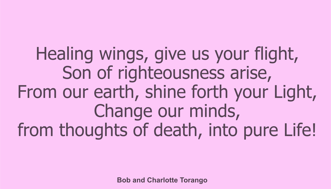 Healing wings, give us your flight, 
Son of righteousness arise, 
From our earth, shine forth your Light, 
Change our minds, from thoughts of death, into pure Life!

Copyright Bob and Charlotte Torango 

