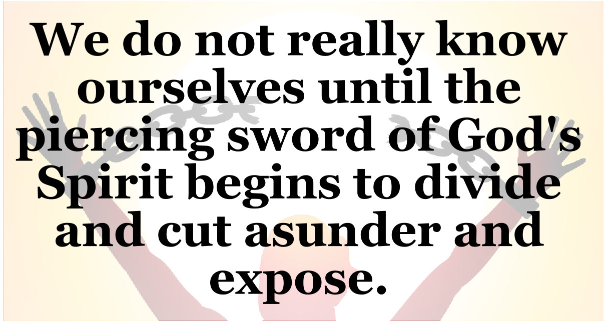 We do not really know ourselves until the piercing sword of God's Spirit begins to divide and cut asunder and expose.