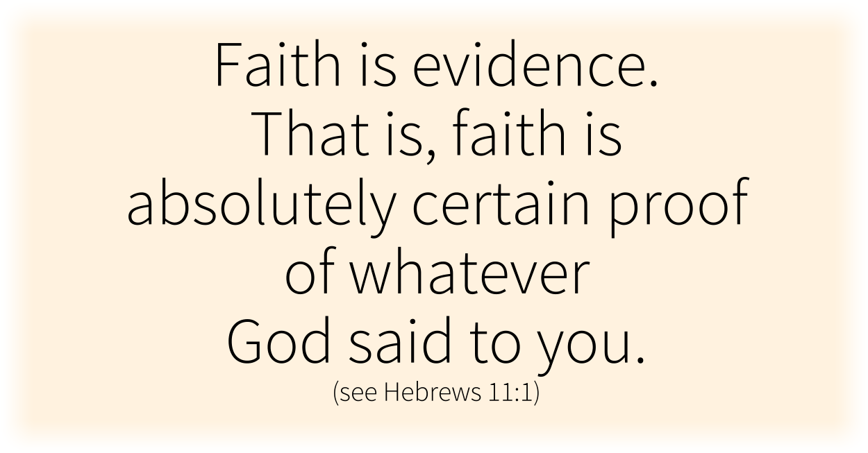 Faith is evidence. That is, faith is absolutely certain proof of whatever God said to you. (see Hebrews 11:1) 