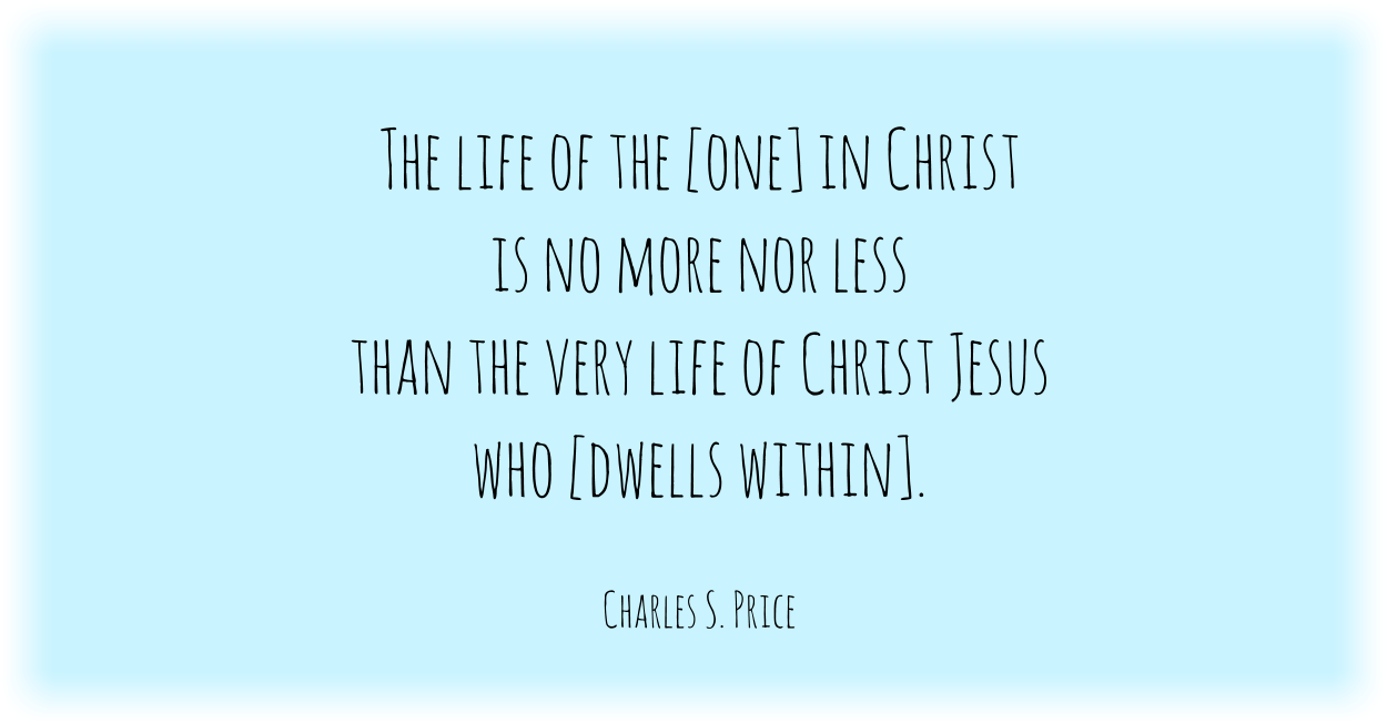 The life of the man [or woman] in Christ is no more nor less than the very life of the Man, Christ Jesus, who indwells him[/her]. Charles S. Price