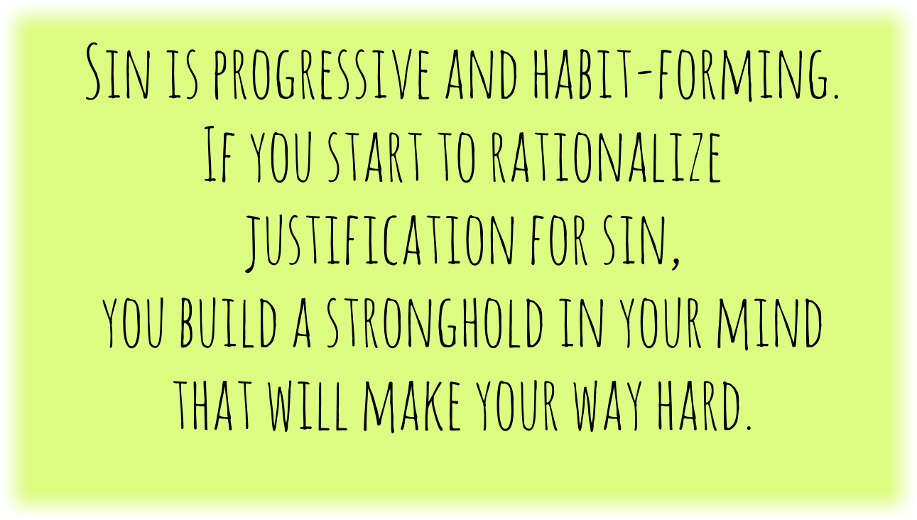 Sin is progressive and habit-forming. If you start to rationalize justification for sin, you build a stronghold in your mind that will make your way hard.