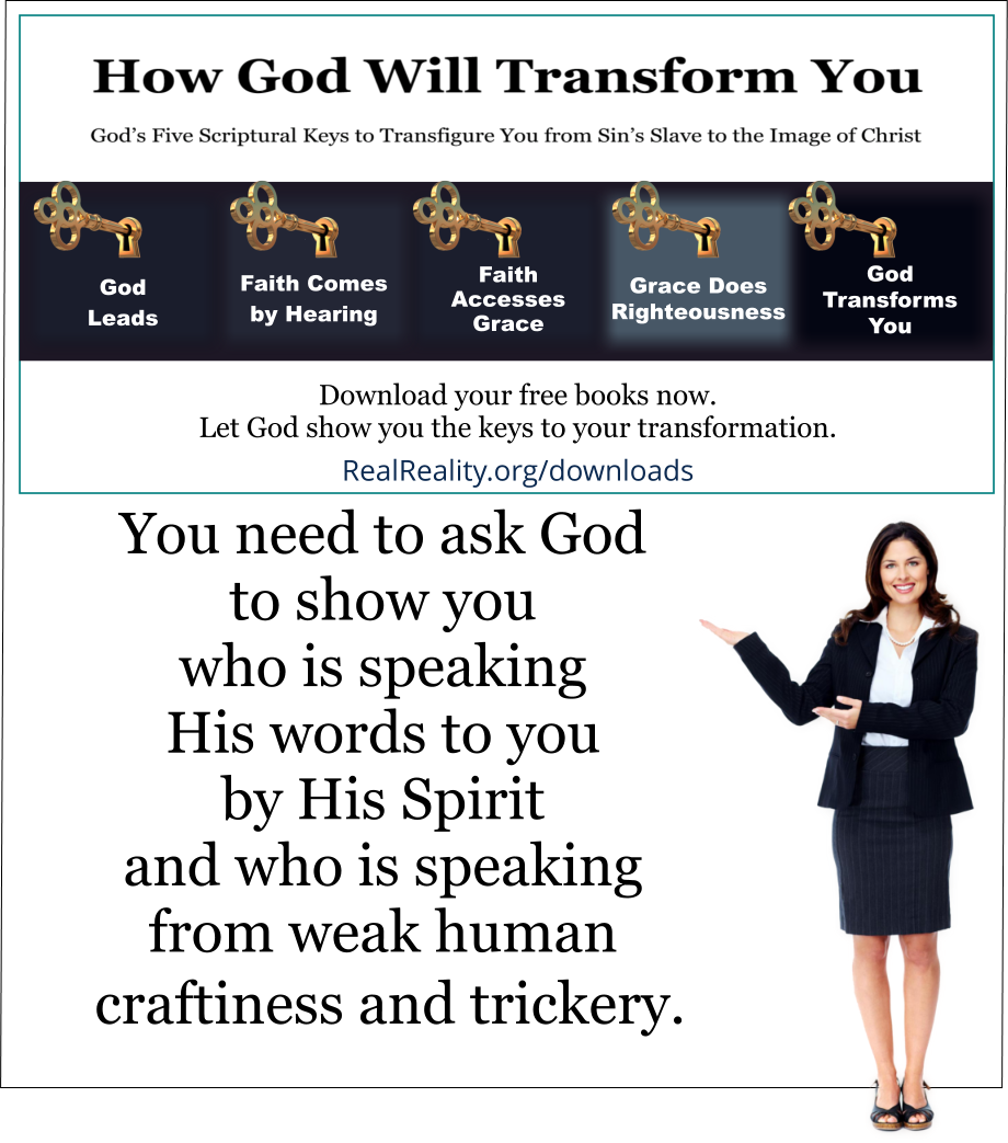 You need to ask God to show you who is speaking His words to you by His Spirit and who is speaking from weak human craftiness and trickery. 
(Quote from https://realreality.org/downloads/how-god-will-transform-you/)
