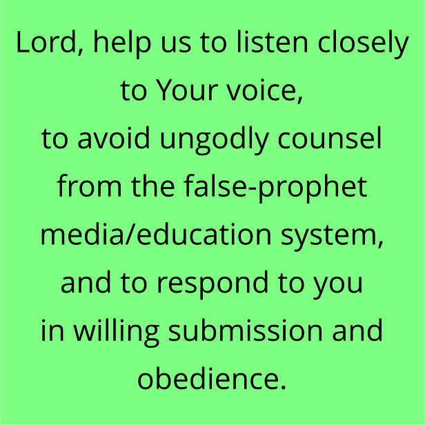 Lord, help us to listen closely to Your voice, to avoid ungodly counsel from the false-prophet media/education system, and to respond to you in willing submission and obedience.