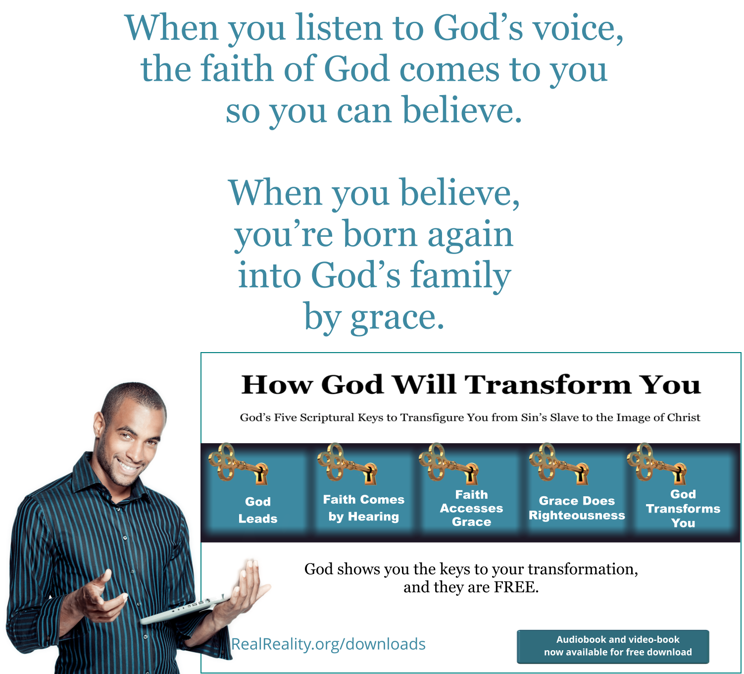 When you listen to God’s voice, the faith of God comes to you so you can believe. When you believe, you’re born again into God’s family by grace.