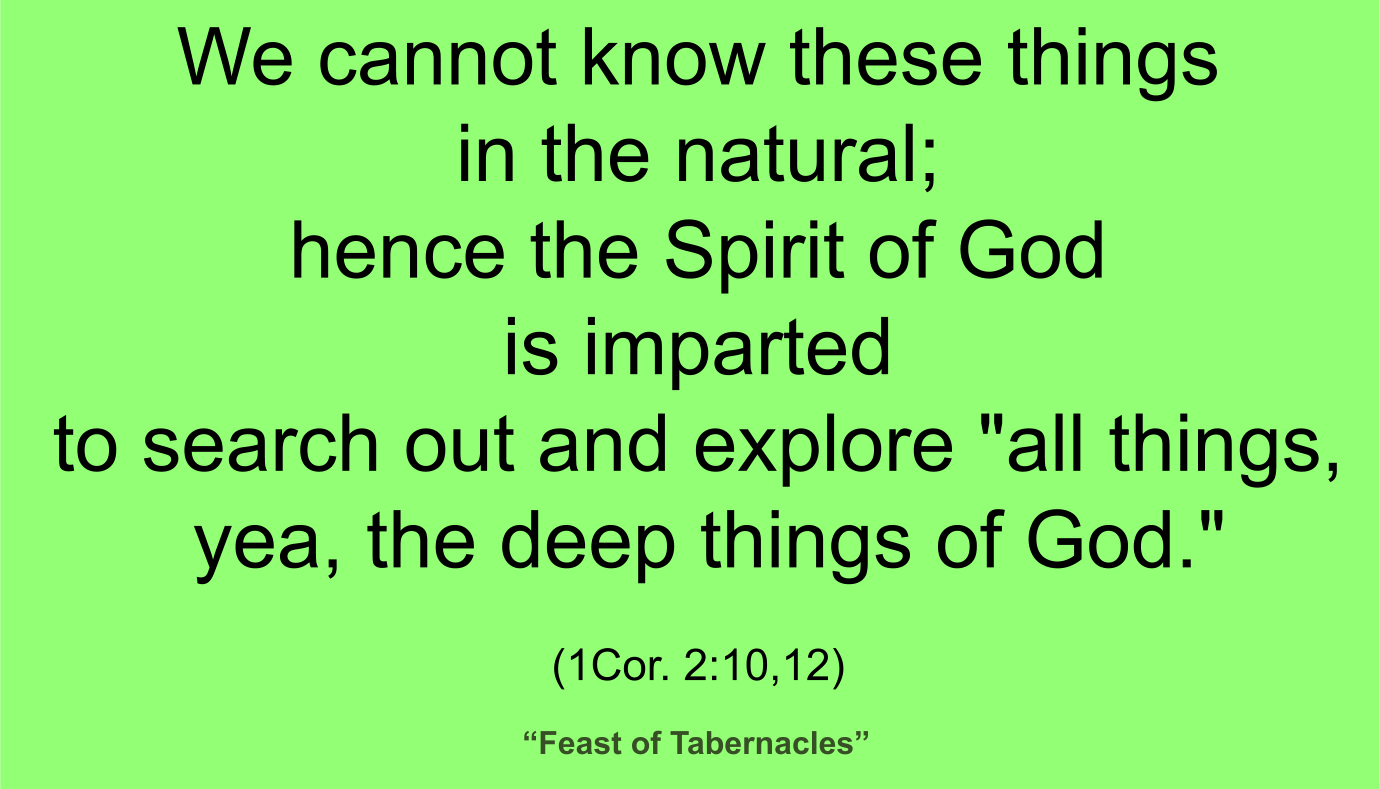 We cannot know these things in the natural; hence the Spirit of God is imparted to search out and explore "all things, yea, the deep things of God" (1Cor. 2:10,12). ~ “Feast of Tabernacles” 