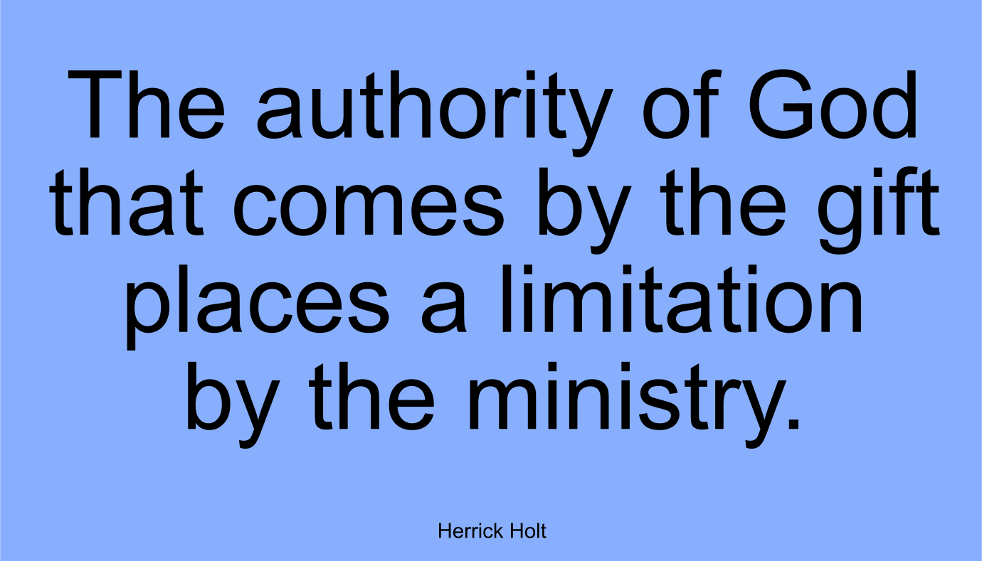 The authority of God that comes by the gift places a limitation by the ministry. ~ Herrick Holt

INSUBORDINATION BRINGS POVERY: Insubordination simply means not subordinate, not obedient, not submitting to authority. Any act that challenges God’s authority on any level is insubordination. Today, egoism is the in thing. The media has blown up the image of man and made superstars of human trash. The unchangeable God has established unchangeable authority. Because men follow the way of Satan, violence fills this present day. It will grow worse as we approach the end of this age.

There can be no profaning the unchangeable authority of God wherever it is established in ministries. A man walking under God’s direction, saying and doing God’s commands, becomes God’s responsibility. To know one after the human is entirely different than knowing after the Spirit. The structure of ministry in the church is somewhat like the anatomy, an infinity of member of interrelated parts.

The Church, as God designed it, should carry absolute authority. When God speaks, you will hear absolute authority. When God speaks, His words are in the absolute. Authority in the absolute comes from God through the Son and is ministered by the Holy Spirit. God’s earthly plan never goes awry. The voice of authority, if it is of God, cannot fail. God may use a man, but a man must have God’s ability. No one can live a spiritual life without Christ indwelling and His life becoming theirs. The more yielded man becomes, the more he will hear the voice of the absolute. The Church is the only place this absolute authority is functioning. 
The corporate design of the Body of Christ has God-defined gifts and ministries to receive this [absolute] authority. 

The authority of God that comes by the gift places a limitation by the ministry. Every ministry has its limitation because it is dependent, not independent. In the body of Christ, there is no such ministry as an independent one. 

LESSONS ALL MUST LEARN: God’s authority must be obeyed unreservedly. When there is a “thus saith the Lord,” it must come to pass. When He speaks, worlds shake.

Herrick Holt
