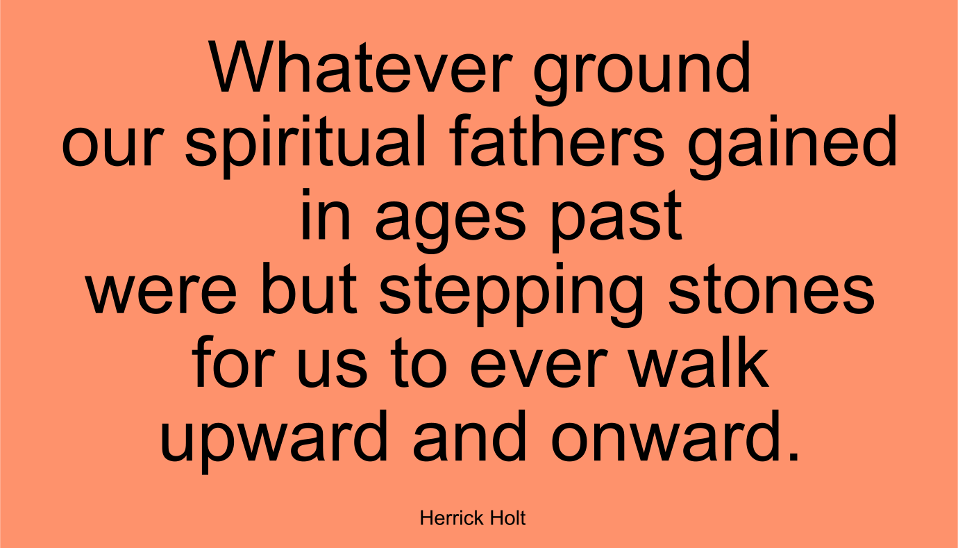 Whatever ground our spiritual fathers gained in ages past were but stepping stones for us to ever walk upward and onward. ~ Herrick Holt
