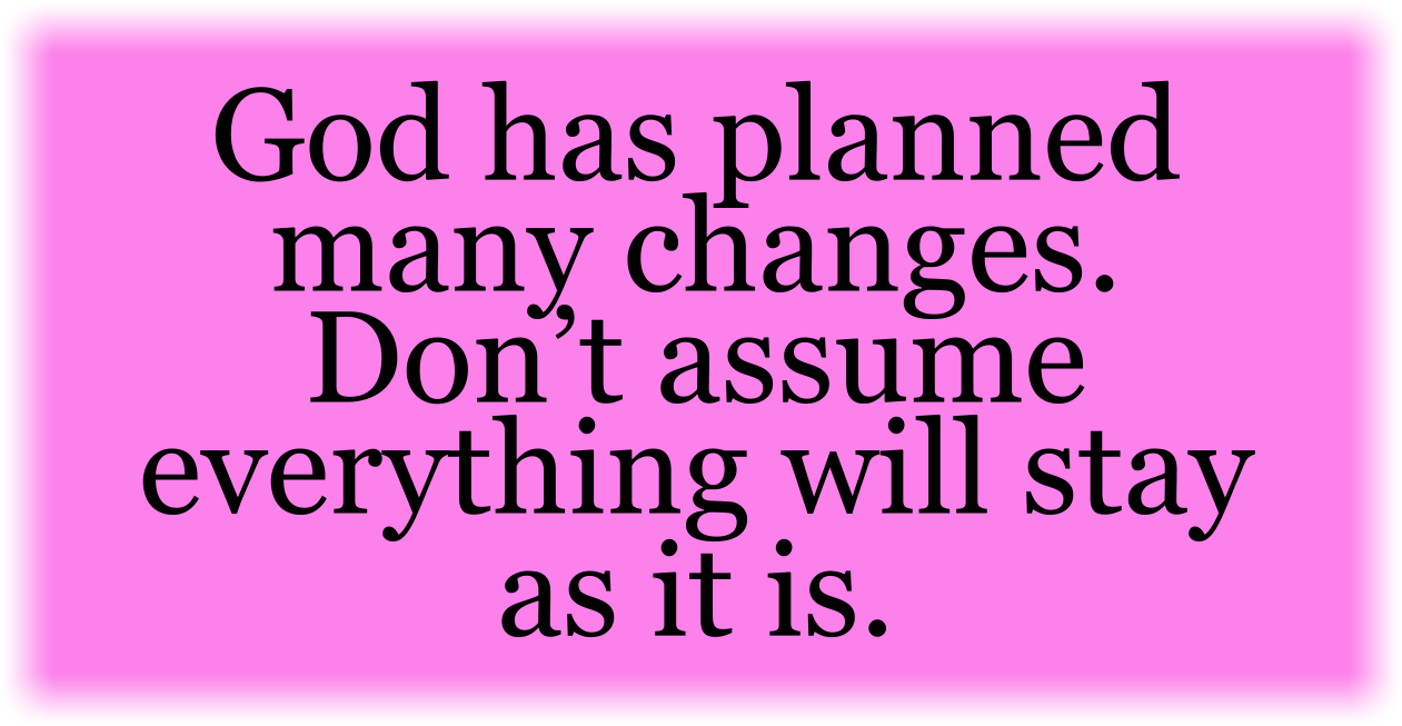 God has planned many changes. Don’t assume everything will stay as it is.
