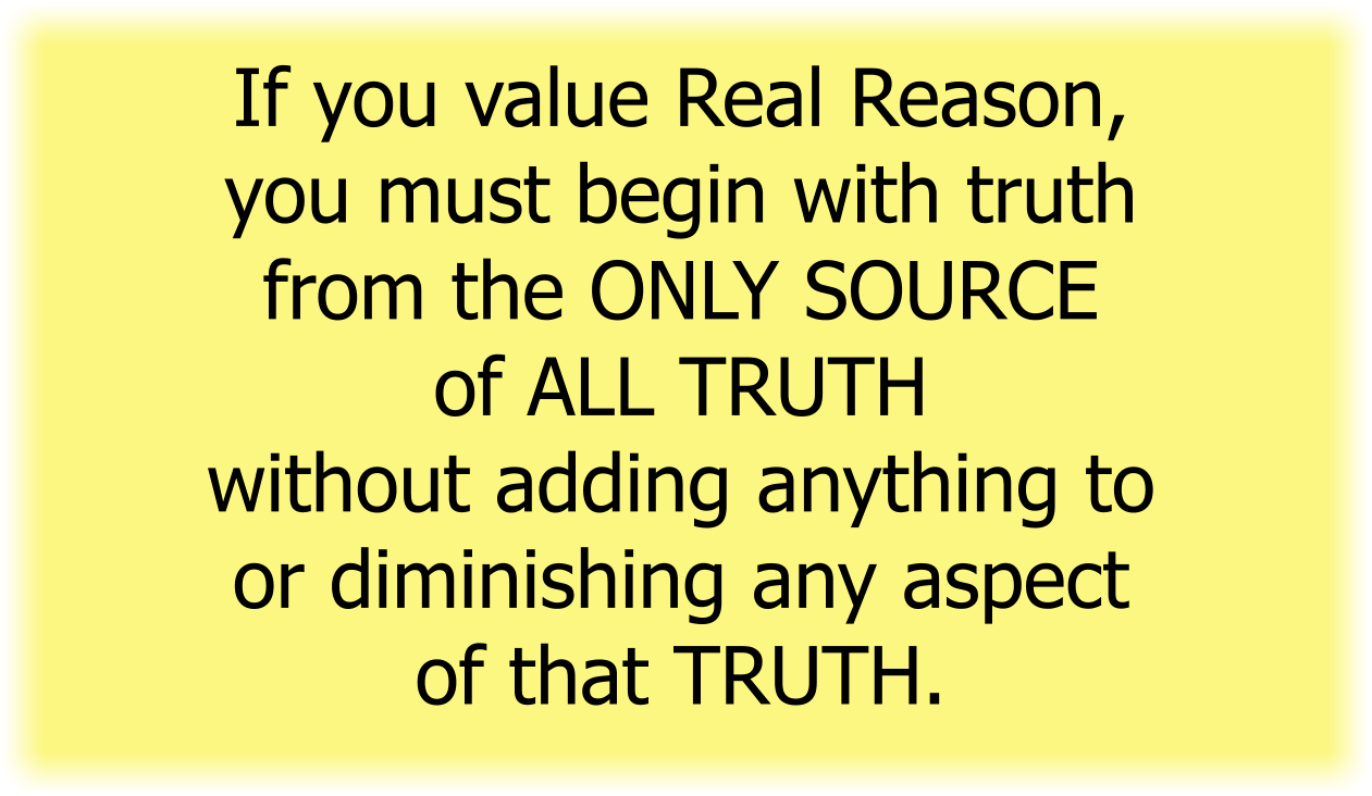 If you value Real Reason, you must begin with truth from the ONLY SOURCE of ALL TRUTH without adding anything to or diminishing any aspect of that TRUTH.
