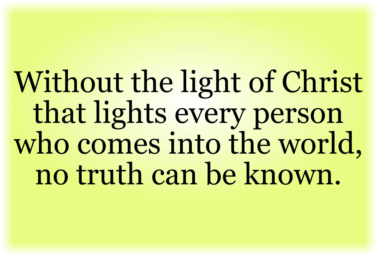 Without the light of Christ that lights every person who comes into the world, no truth can be known.
