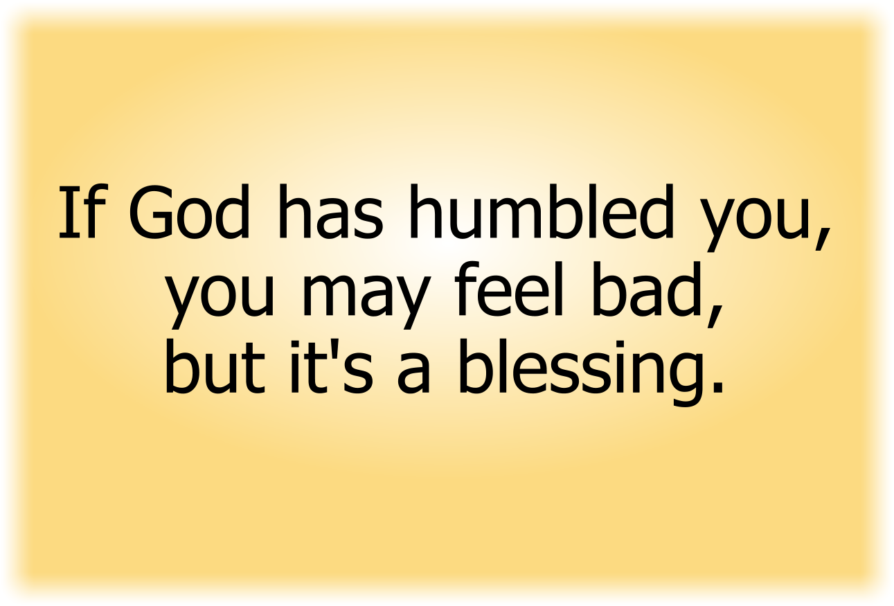 If God has humbled you, you may feel bad, but it's a blessing
