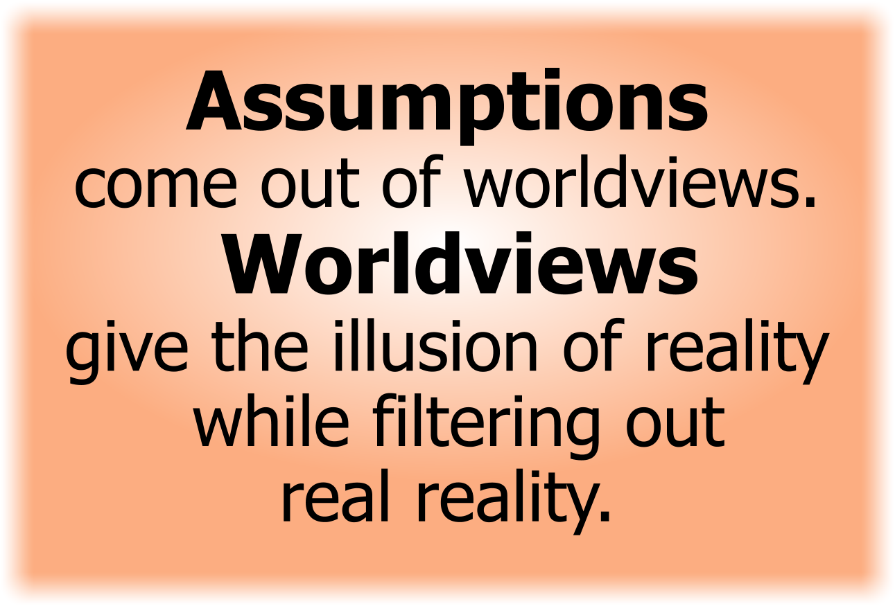 Assumptions come out of worldviews. Worldviews give the illusion of reality while filtering out real reality.