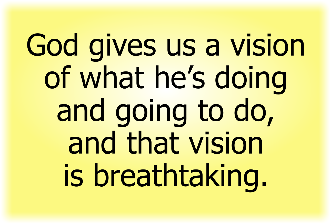 God gives us a vision of what he’s doing and going to do, and that vision is breathtaking.