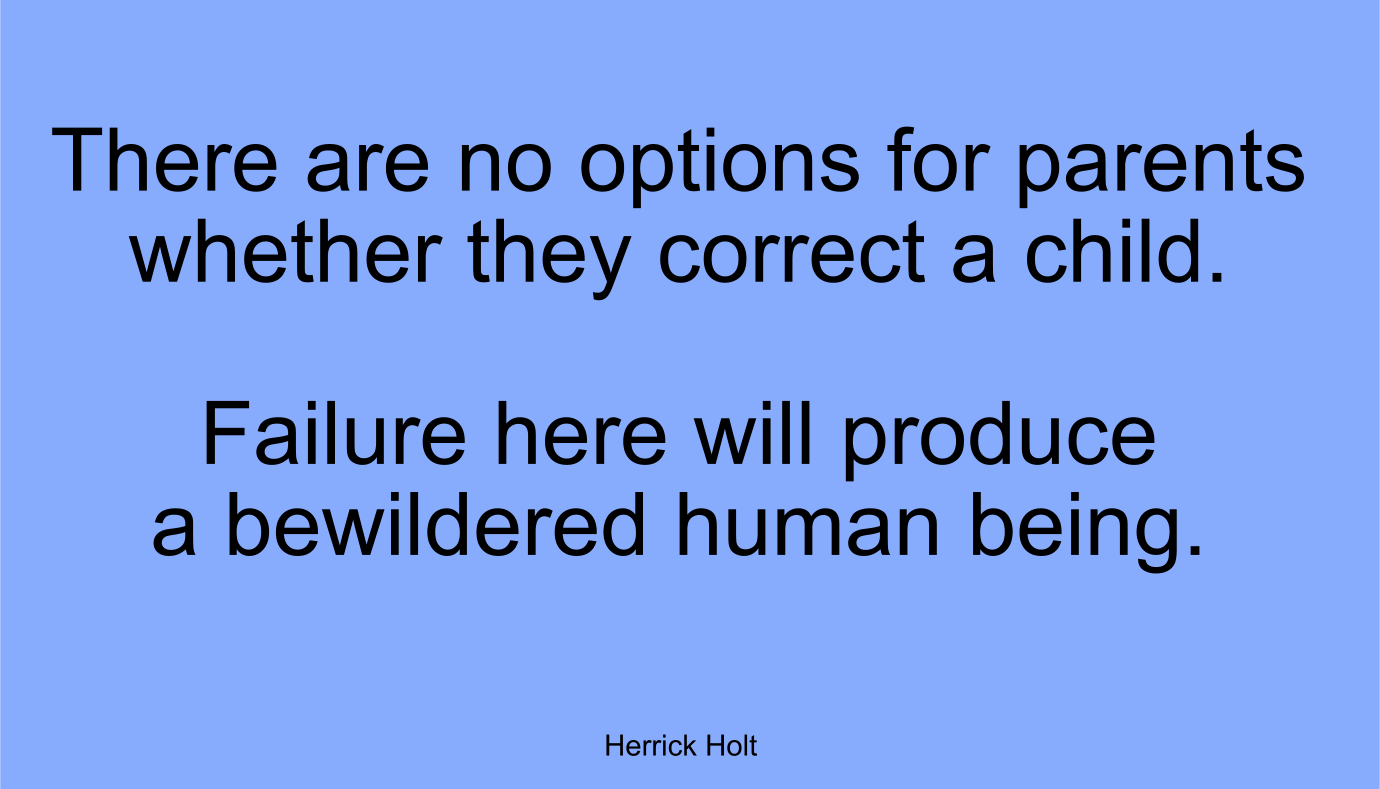 There are no options for parents whether they correct a child. Failure here will produce a bewildered human being. ~ Herrick Holt