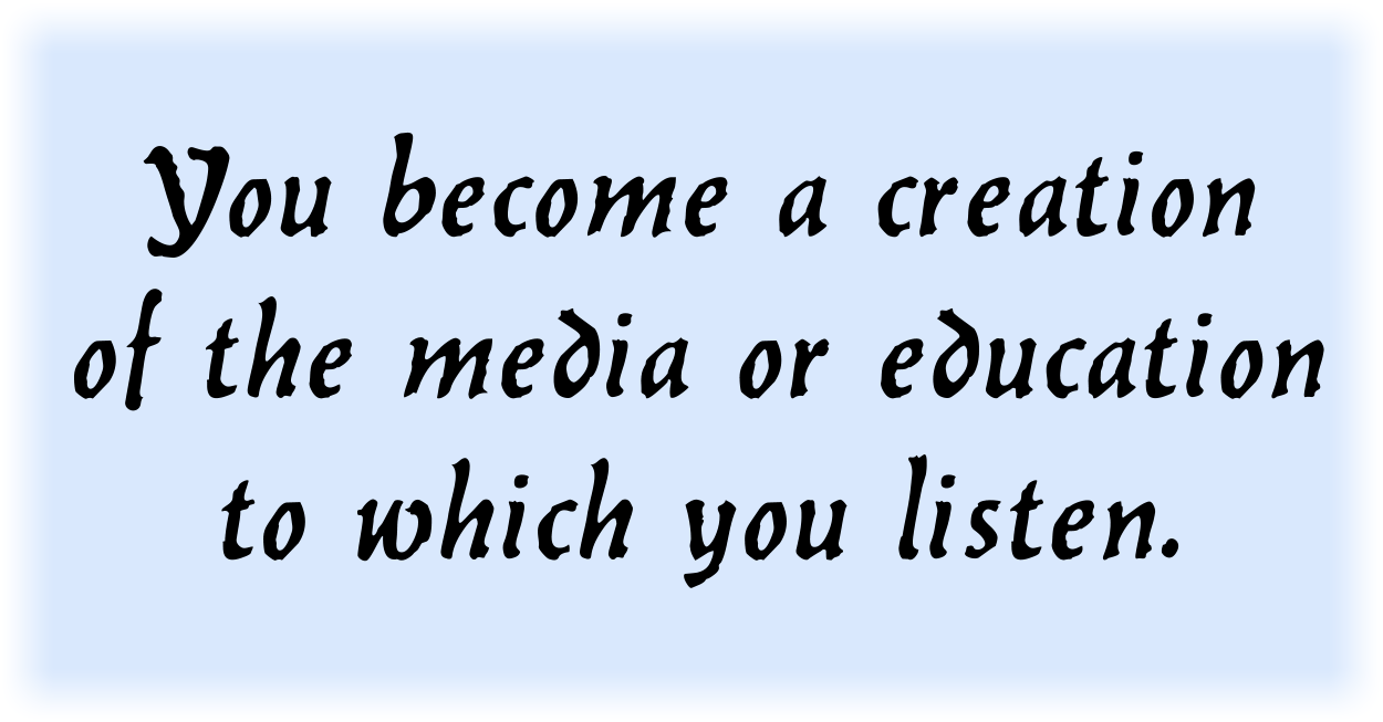 You become a creation of the media or education to which you listen.