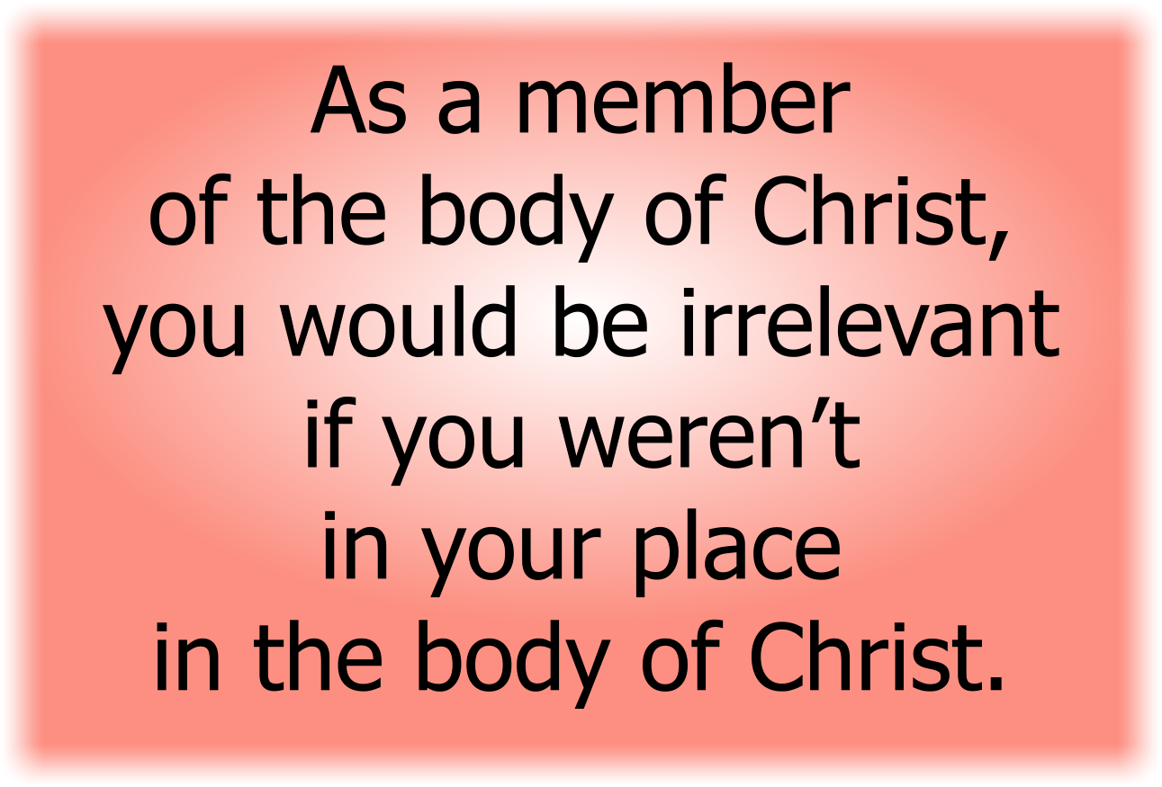As a member of the body of Christ, you would be irrelevant if you weren’t in your place in the body of Christ.