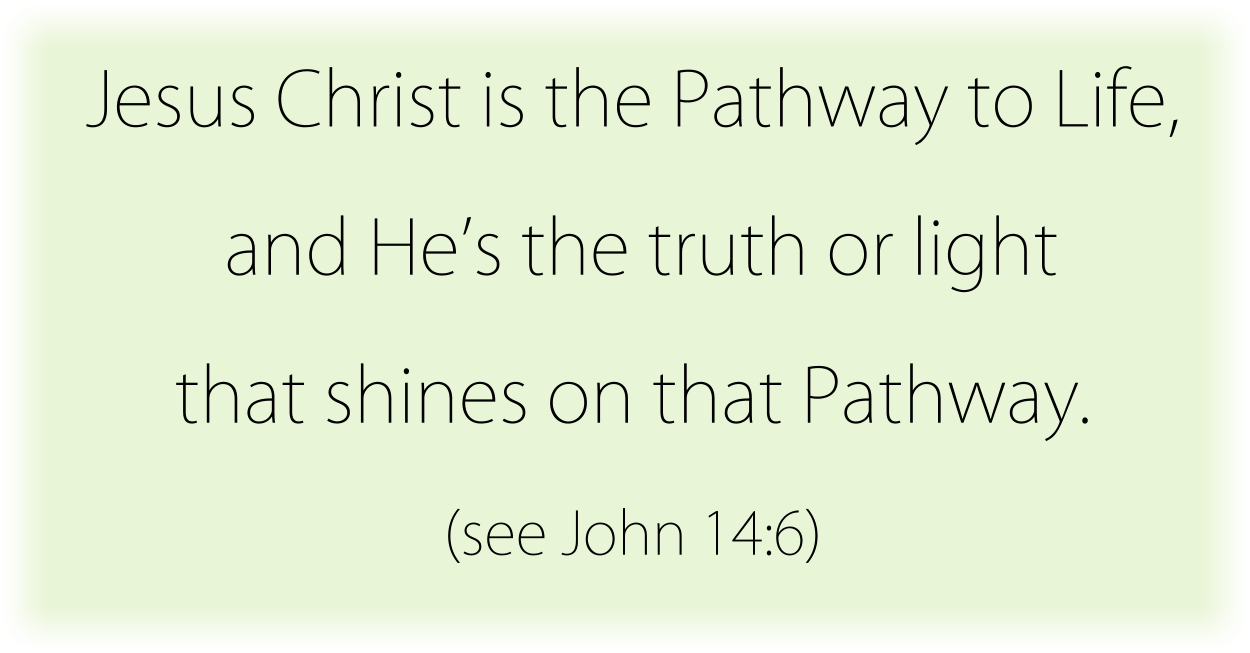 Jesus Christ is the Pathway to Life, and He’s the truth or light that shines on that Pathway. (see John 14:6) 