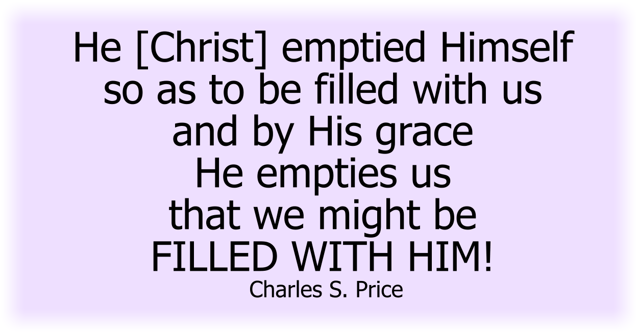 He [Christ] emptied Himself so as to be filled with us and by His grace He empties us that we might be FILLED WITH HIM! Charles S. Price