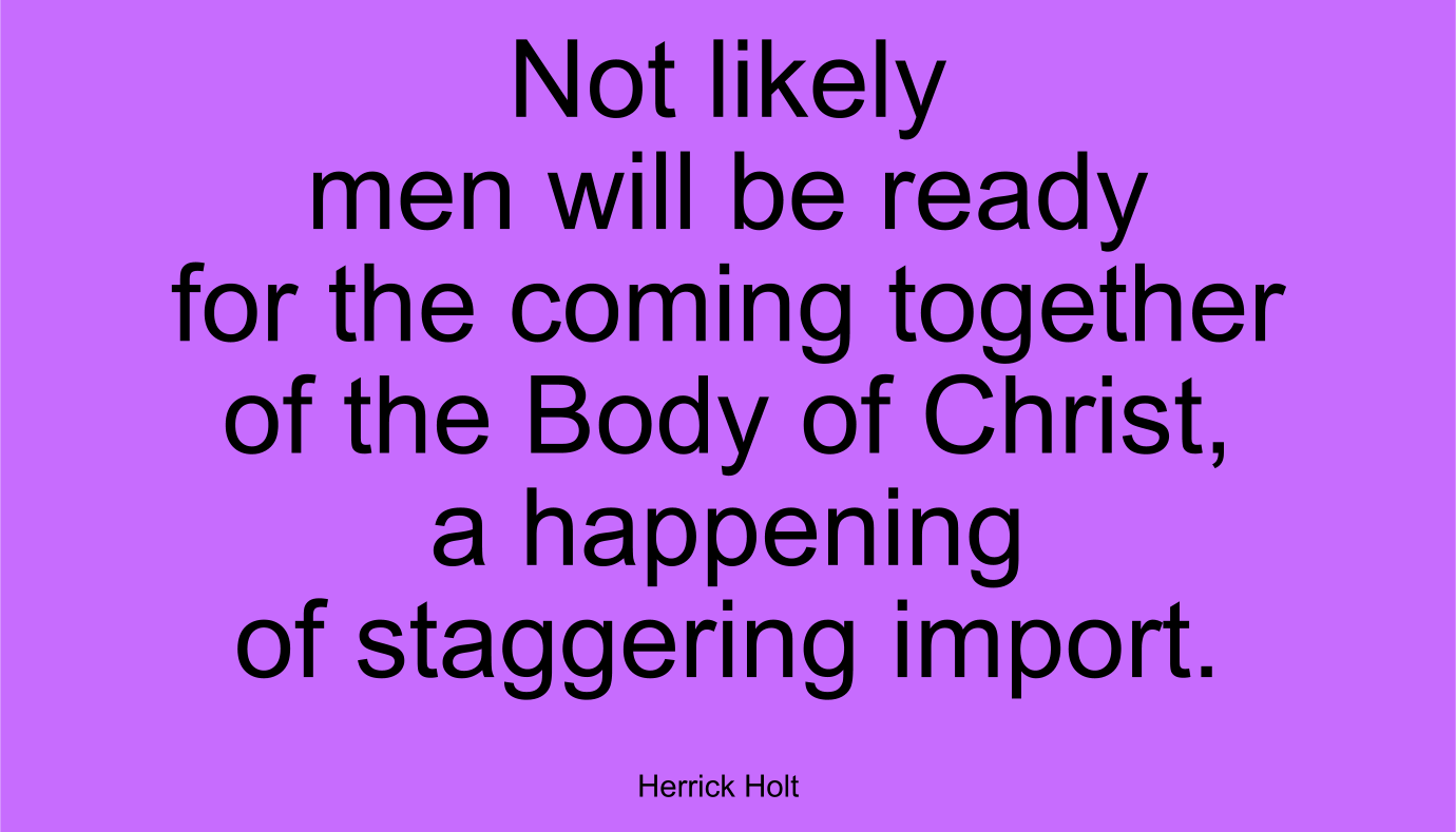 Not likely men will be ready for the coming together of the Body of Christ, a happening of staggering import. ~ Herrick Holt