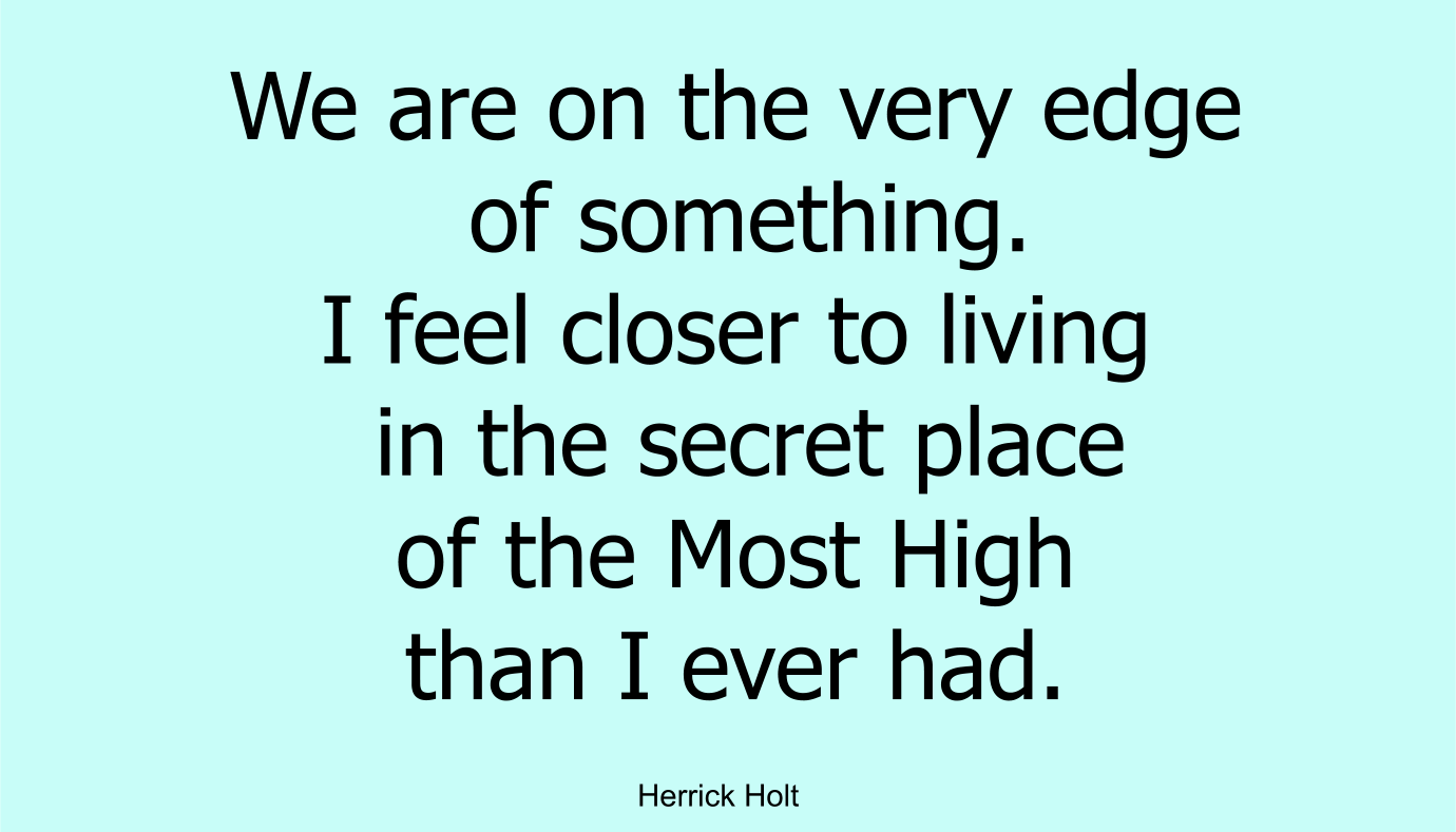 I feel we are on the very edge of something. I feel closer to living in the secret place of the Most High than I ever had.