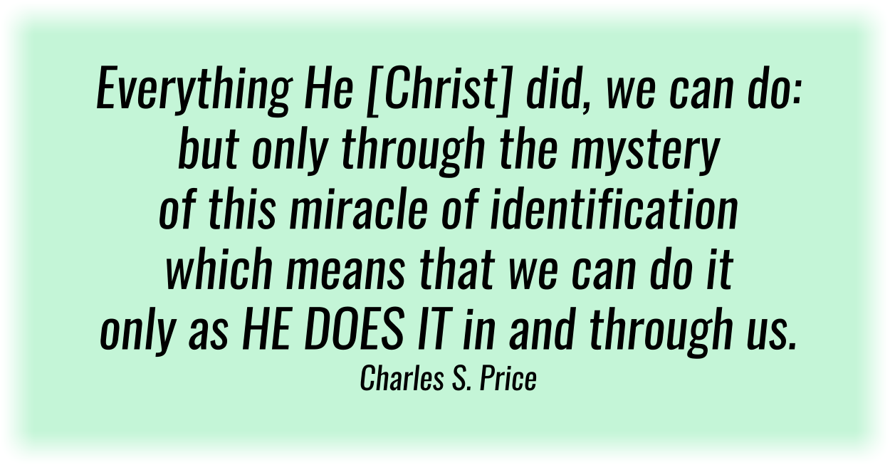 Everything He [Christ] did, we can do: but only through the mystery of this miracle of identification—which means that we can do it only as HE DOES IT in and through us. Charles S. Price